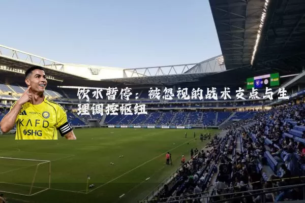 饮水暂停:被忽视的战术支点与生理调控枢纽